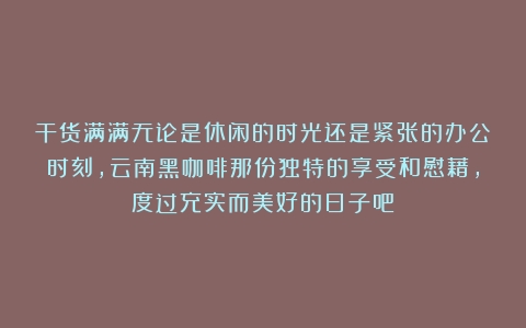 干货满满无论是休闲的时光还是紧张的办公时刻，云南黑咖啡那份独特的享受和慰藉，度过充实而美好的日子吧！