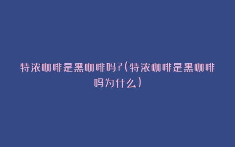 特浓咖啡是黑咖啡吗?(特浓咖啡是黑咖啡吗为什么)