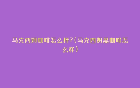 马克西姆咖啡怎么样?(马克西姆黑咖啡怎么样)