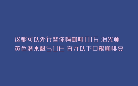 这都可以外行替你喝咖啡016：治光师 黄色潜水艇SOE（百元以下口粮咖啡豆）