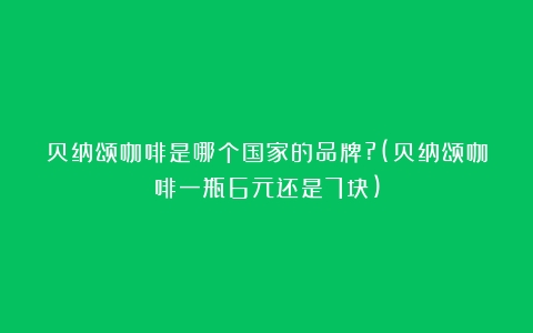 贝纳颂咖啡是哪个国家的品牌?(贝纳颂咖啡一瓶6元还是7块)