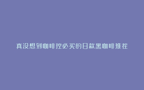 真没想到咖啡控必买的8款黑咖啡推荐！