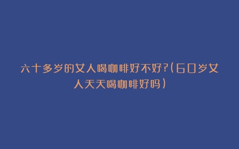 六十多岁的女人喝咖啡好不好?(60岁女人天天喝咖啡好吗)