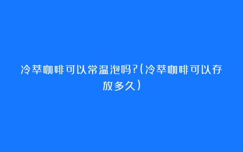 冷萃咖啡可以常温泡吗?(冷萃咖啡可以存放多久)