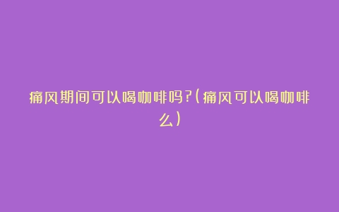 痛风期间可以喝咖啡吗?(痛风可以喝咖啡么)