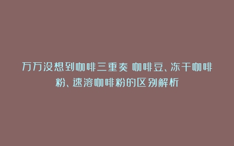 万万没想到咖啡三重奏：咖啡豆、冻干咖啡粉、速溶咖啡粉的区别解析