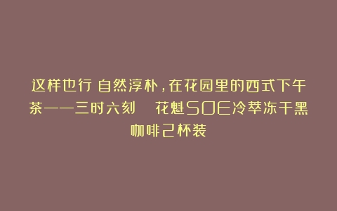 这样也行？自然淳朴，在花园里的西式下午茶——三时六刻  花魁SOE冷萃冻干黑咖啡2杯装