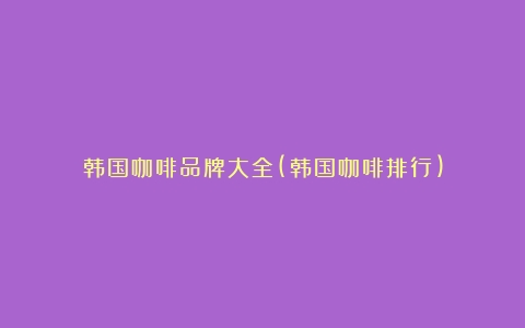 韩国咖啡品牌大全(韩国咖啡排行)