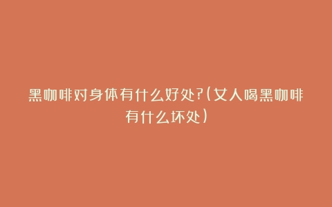 黑咖啡对身体有什么好处?(女人喝黑咖啡有什么坏处)