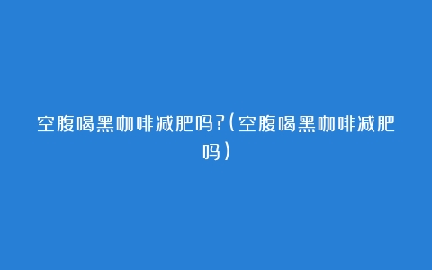 空腹喝黑咖啡减肥吗?(空腹喝黑咖啡减肥吗)