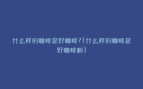 什么样的咖啡是好咖啡?(什么样的咖啡是好咖啡粉)