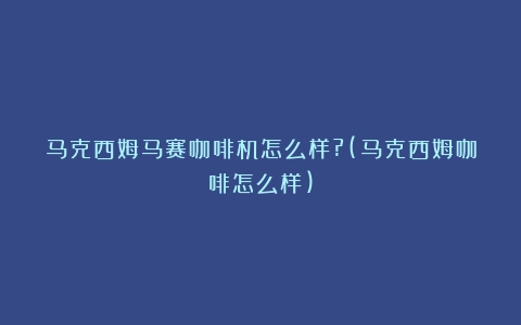 马克西姆马赛咖啡机怎么样?(马克西姆咖啡怎么样)