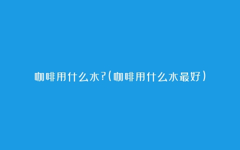 咖啡用什么水?(咖啡用什么水最好)