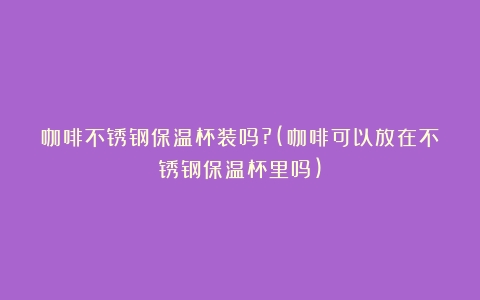 咖啡不锈钢保温杯装吗?(咖啡可以放在不锈钢保温杯里吗)