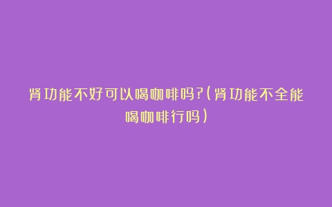 肾功能不好可以喝咖啡吗?(肾功能不全能喝咖啡行吗)