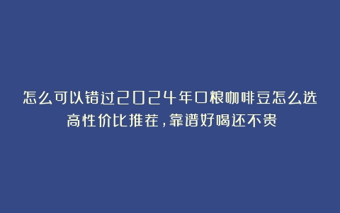 怎么可以错过2024年口粮咖啡豆怎么选？高性价比推荐，靠谱好喝还不贵！