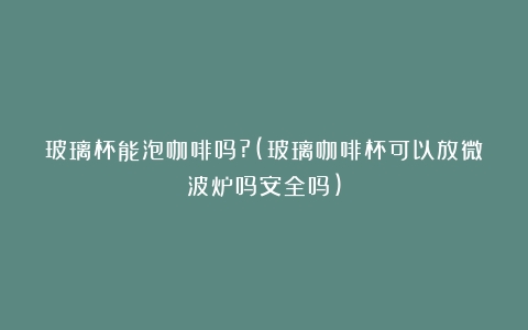 玻璃杯能泡咖啡吗?(玻璃咖啡杯可以放微波炉吗安全吗)