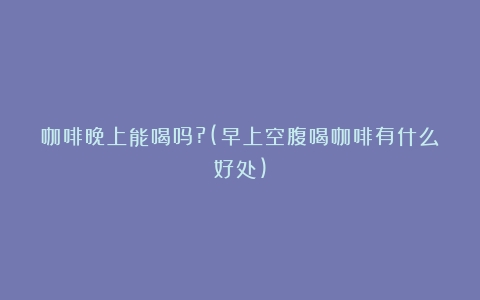 咖啡晚上能喝吗?(早上空腹喝咖啡有什么好处)