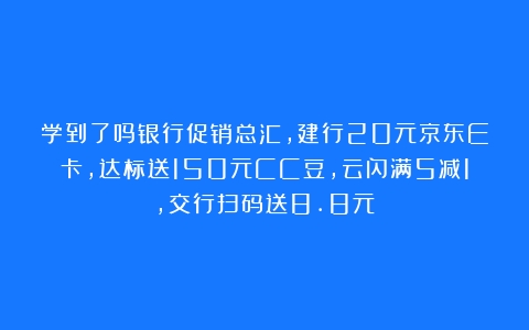 学到了吗银行促销总汇，建行20元京东E卡，达标送150元CC豆，云闪满5减1，交行扫码送8.8元