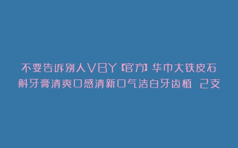 不要告诉别人VBY【官方】华巾大铁皮石斛牙膏清爽口感清新口气洁白牙齿植 2支