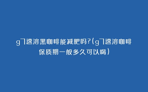 g7速溶黑咖啡能减肥吗?(g7速溶咖啡保质期一般多久可以喝)