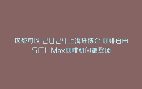 这都可以？2024上海进博会：咖啡自由SF1 Max咖啡机闪耀登场