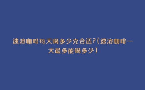 速溶咖啡每天喝多少克合适?(速溶咖啡一天最多能喝多少)