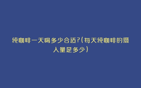 纯咖啡一天喝多少合适?(每天纯咖啡的摄入量是多少)