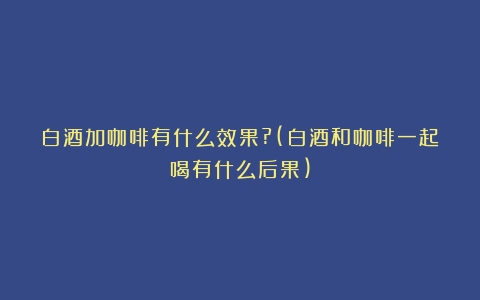 白酒加咖啡有什么效果?(白酒和咖啡一起喝有什么后果)