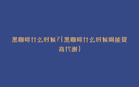 黑咖啡什么时候?(黑咖啡什么时候喝能提高代谢)