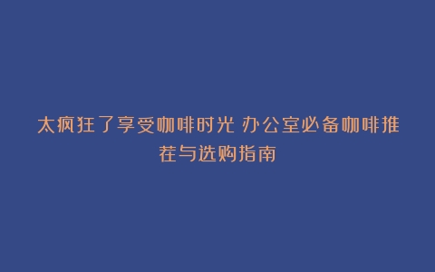 太疯狂了享受咖啡时光：办公室必备咖啡推荐与选购指南