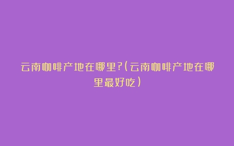 云南咖啡产地在哪里?(云南咖啡产地在哪里最好吃)