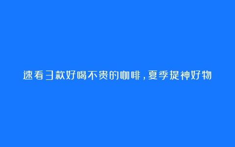 速看3款好喝不贵的咖啡，夏季提神好物！