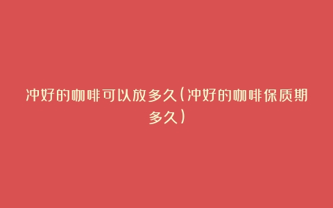 冲好的咖啡可以放多久(冲好的咖啡保质期多久)