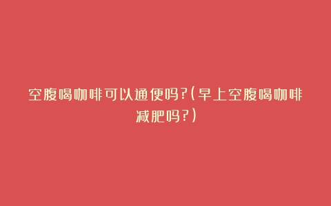 空腹喝咖啡可以通便吗?(早上空腹喝咖啡减肥吗?)