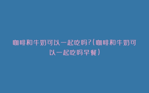 咖啡和牛奶可以一起吃吗?(咖啡和牛奶可以一起吃吗早餐)