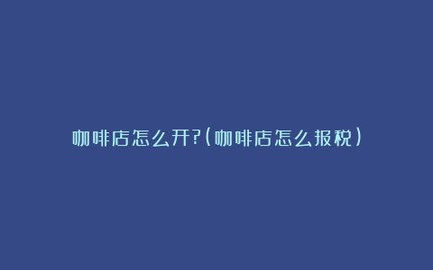 咖啡店怎么开?(咖啡店怎么报税)