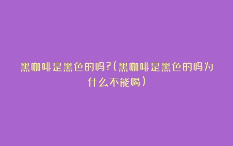 黑咖啡是黑色的吗?(黑咖啡是黑色的吗为什么不能喝)