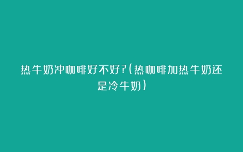 热牛奶冲咖啡好不好?(热咖啡加热牛奶还是冷牛奶)