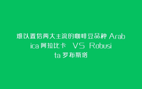 难以置信两大主流的咖啡豆品种：Arabica（阿拉比卡） VS Robusita（罗布斯塔）