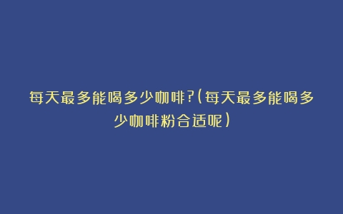 每天最多能喝多少咖啡?(每天最多能喝多少咖啡粉合适呢)