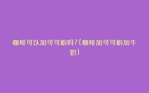 咖啡可以加可可粉吗?(咖啡加可可粉加牛奶)