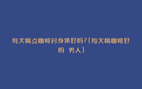 每天喝点咖啡对身体好吗?(每天喝咖啡好吗 男人)