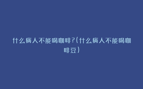 什么病人不能喝咖啡?(什么病人不能喝咖啡豆)