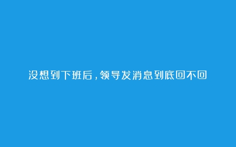 没想到下班后，领导发消息到底回不回❓