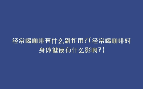 经常喝咖啡有什么副作用?(经常喝咖啡对身体健康有什么影响?)