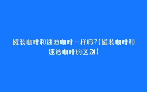 罐装咖啡和速溶咖啡一样吗?(罐装咖啡和速溶咖啡的区别)