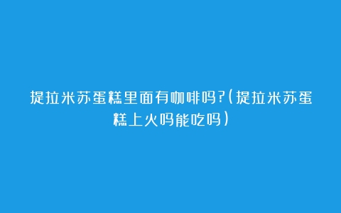 提拉米苏蛋糕里面有咖啡吗?(提拉米苏蛋糕上火吗能吃吗)