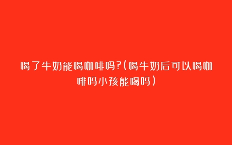 喝了牛奶能喝咖啡吗?(喝牛奶后可以喝咖啡吗小孩能喝吗)