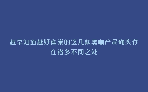 越早知道越好雀巢的这几款黑咖产品确实存在诸多不同之处